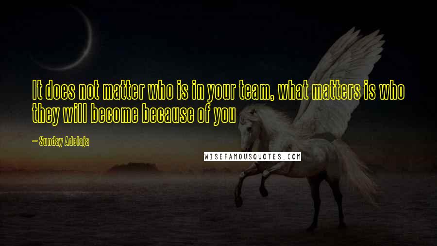 Sunday Adelaja Quotes: It does not matter who is in your team, what matters is who they will become because of you