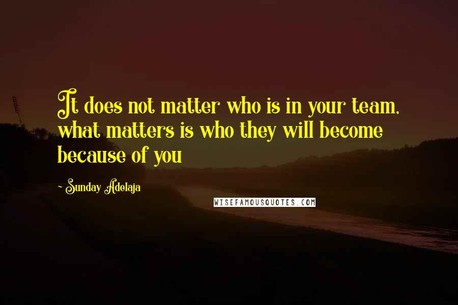 Sunday Adelaja Quotes: It does not matter who is in your team, what matters is who they will become because of you