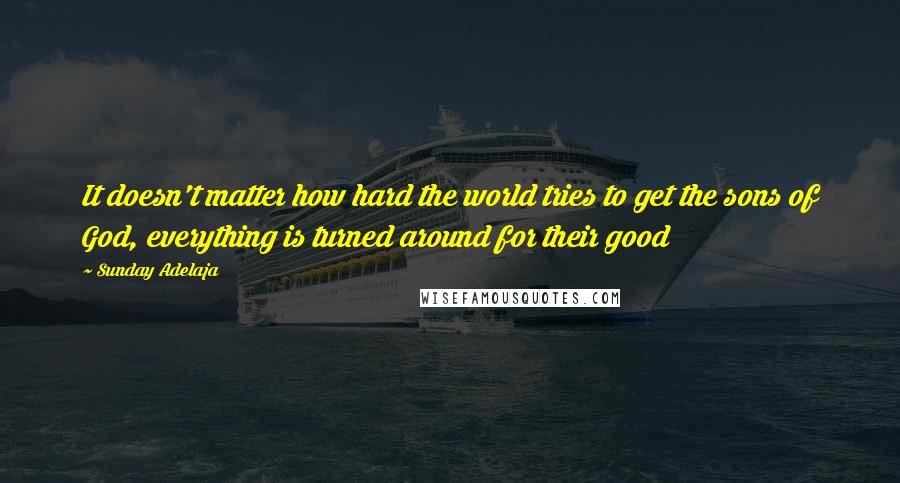 Sunday Adelaja Quotes: It doesn't matter how hard the world tries to get the sons of God, everything is turned around for their good