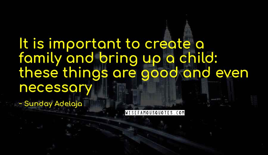 Sunday Adelaja Quotes: It is important to create a family and bring up a child: these things are good and even necessary