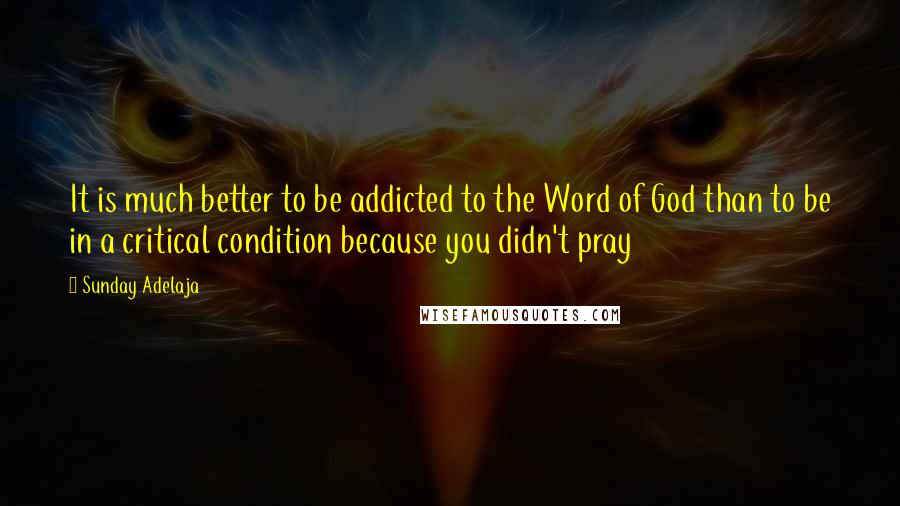 Sunday Adelaja Quotes: It is much better to be addicted to the Word of God than to be in a critical condition because you didn't pray