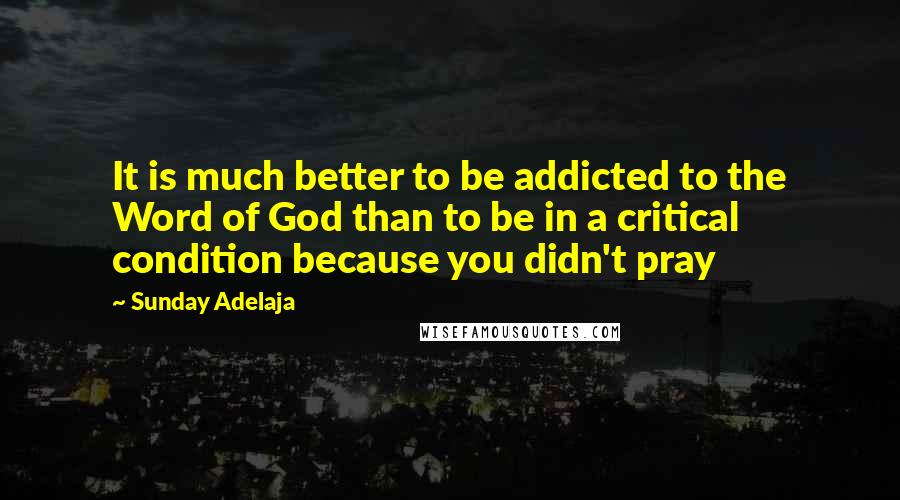 Sunday Adelaja Quotes: It is much better to be addicted to the Word of God than to be in a critical condition because you didn't pray