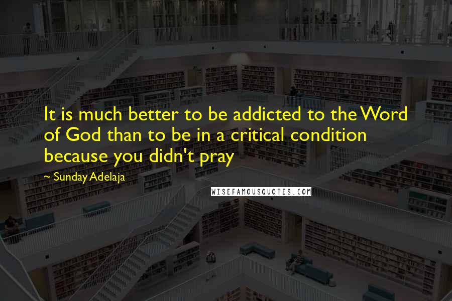 Sunday Adelaja Quotes: It is much better to be addicted to the Word of God than to be in a critical condition because you didn't pray