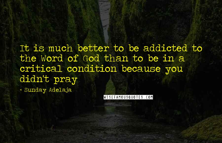 Sunday Adelaja Quotes: It is much better to be addicted to the Word of God than to be in a critical condition because you didn't pray