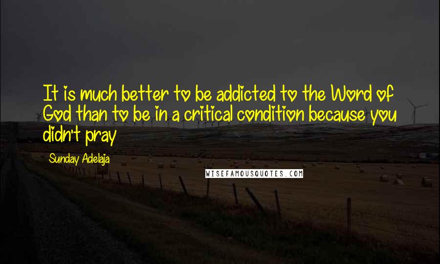 Sunday Adelaja Quotes: It is much better to be addicted to the Word of God than to be in a critical condition because you didn't pray