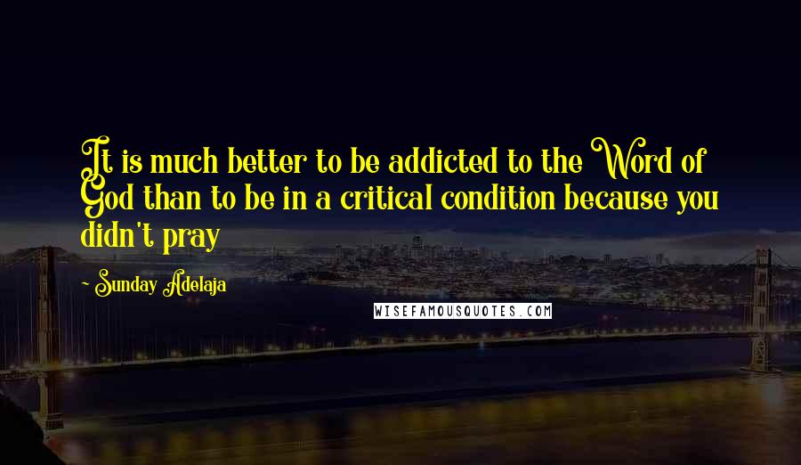 Sunday Adelaja Quotes: It is much better to be addicted to the Word of God than to be in a critical condition because you didn't pray