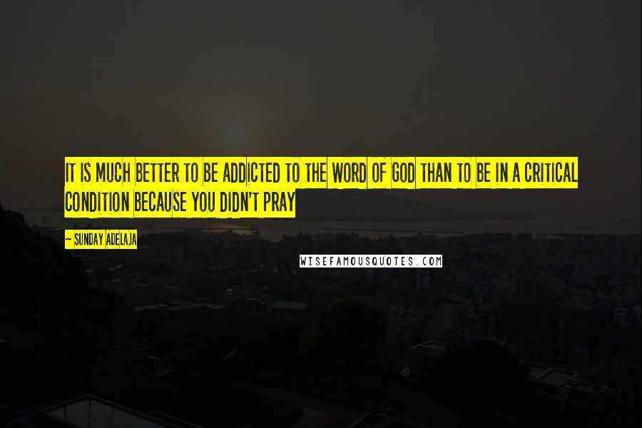 Sunday Adelaja Quotes: It is much better to be addicted to the Word of God than to be in a critical condition because you didn't pray