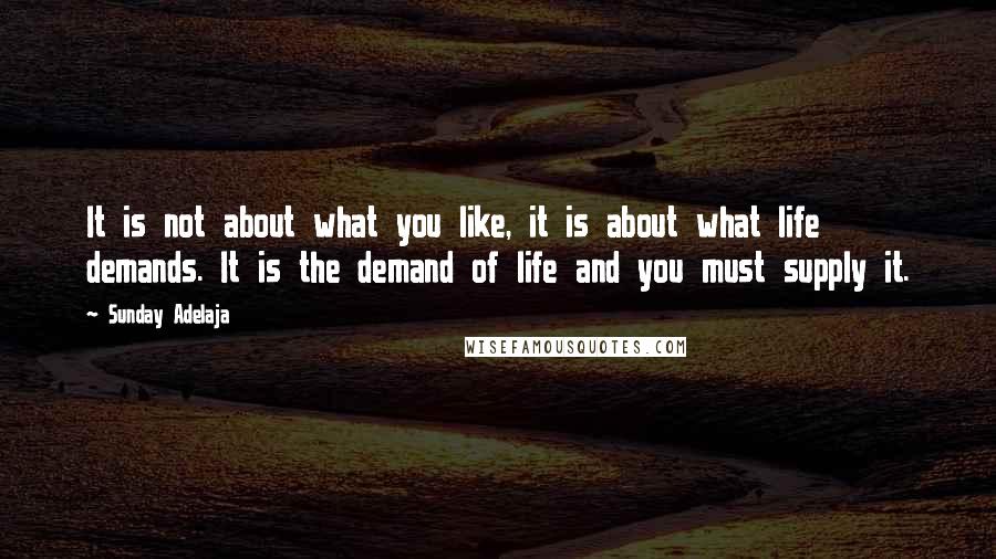 Sunday Adelaja Quotes: It is not about what you like, it is about what life demands. It is the demand of life and you must supply it.