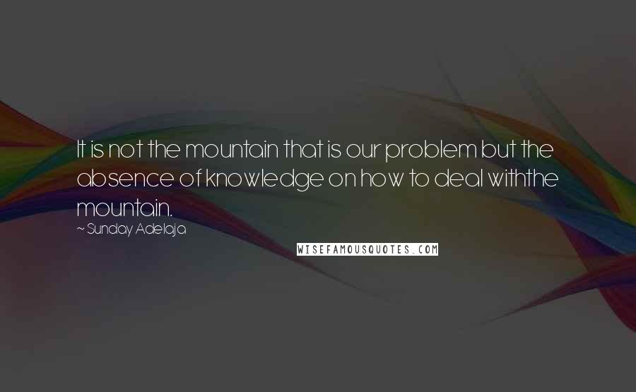 Sunday Adelaja Quotes: It is not the mountain that is our problem but the absence of knowledge on how to deal withthe mountain.