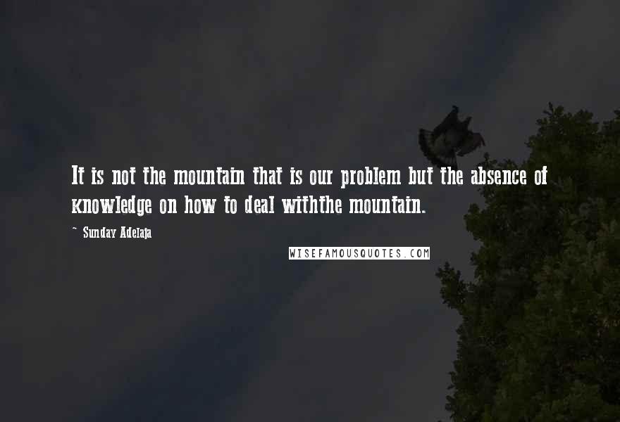 Sunday Adelaja Quotes: It is not the mountain that is our problem but the absence of knowledge on how to deal withthe mountain.