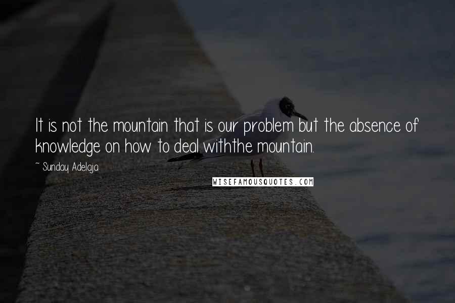 Sunday Adelaja Quotes: It is not the mountain that is our problem but the absence of knowledge on how to deal withthe mountain.