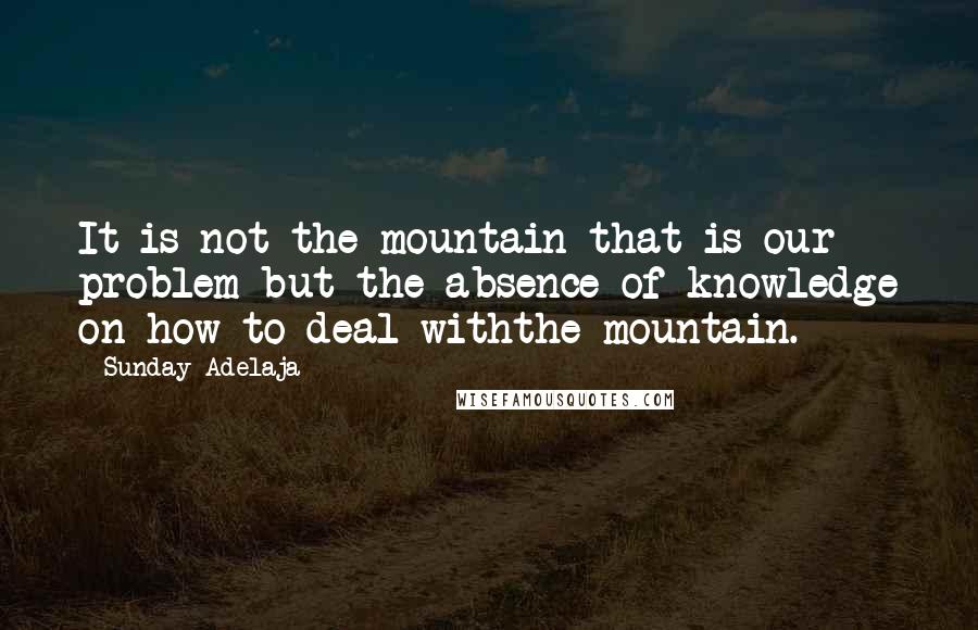 Sunday Adelaja Quotes: It is not the mountain that is our problem but the absence of knowledge on how to deal withthe mountain.