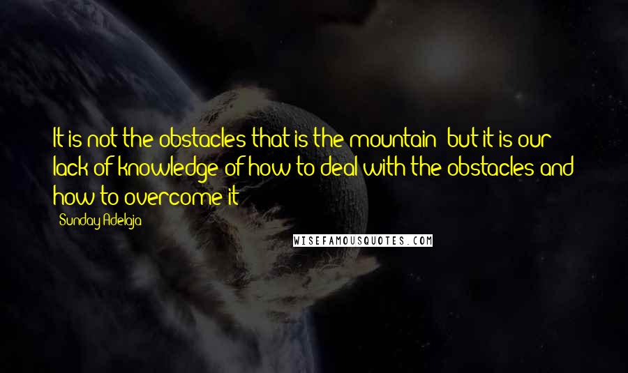 Sunday Adelaja Quotes: It is not the obstacles that is the mountain ;but it is our lack of knowledge of how to deal with the obstacles and how to overcome it