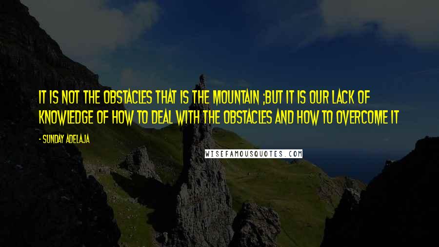 Sunday Adelaja Quotes: It is not the obstacles that is the mountain ;but it is our lack of knowledge of how to deal with the obstacles and how to overcome it