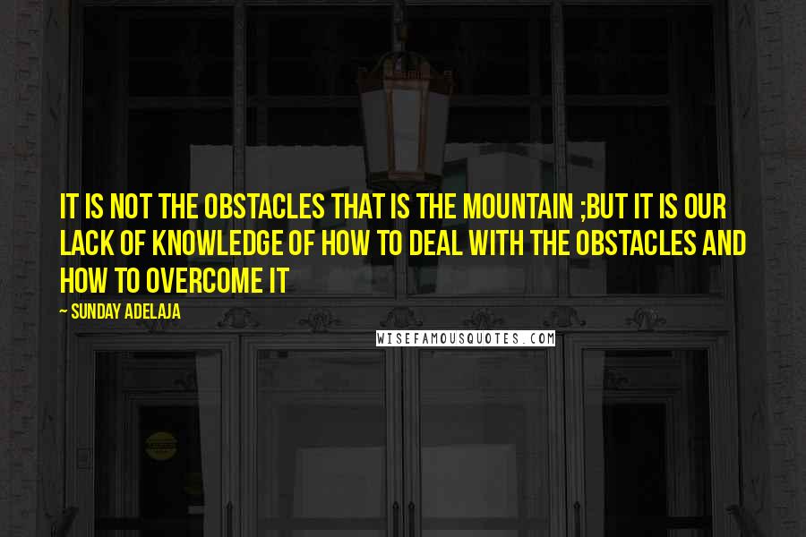 Sunday Adelaja Quotes: It is not the obstacles that is the mountain ;but it is our lack of knowledge of how to deal with the obstacles and how to overcome it