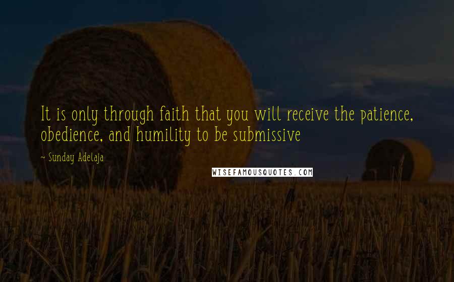 Sunday Adelaja Quotes: It is only through faith that you will receive the patience, obedience, and humility to be submissive