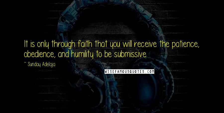 Sunday Adelaja Quotes: It is only through faith that you will receive the patience, obedience, and humility to be submissive