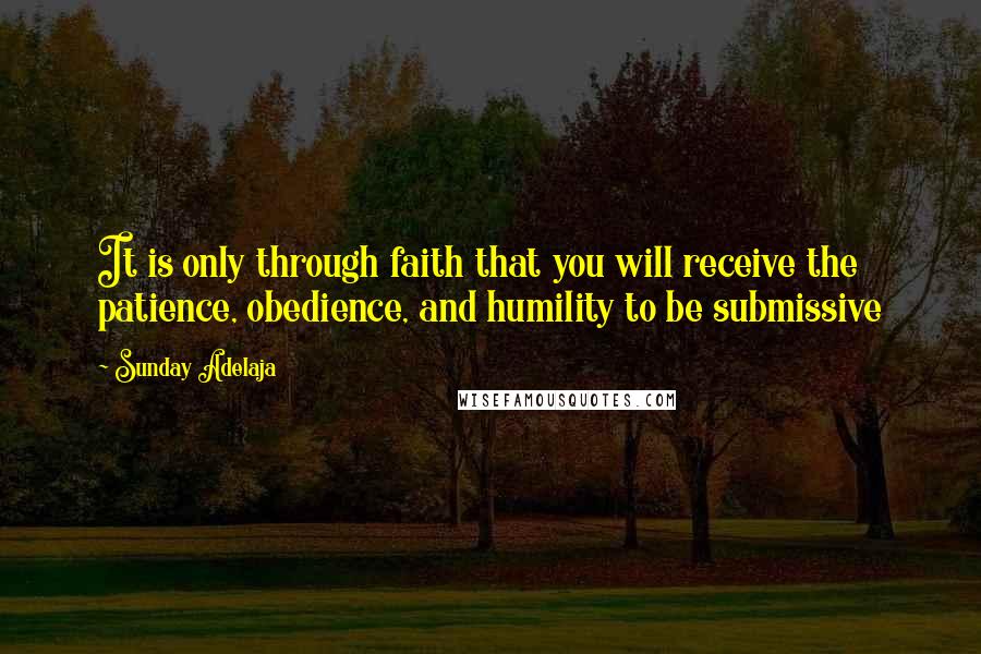 Sunday Adelaja Quotes: It is only through faith that you will receive the patience, obedience, and humility to be submissive