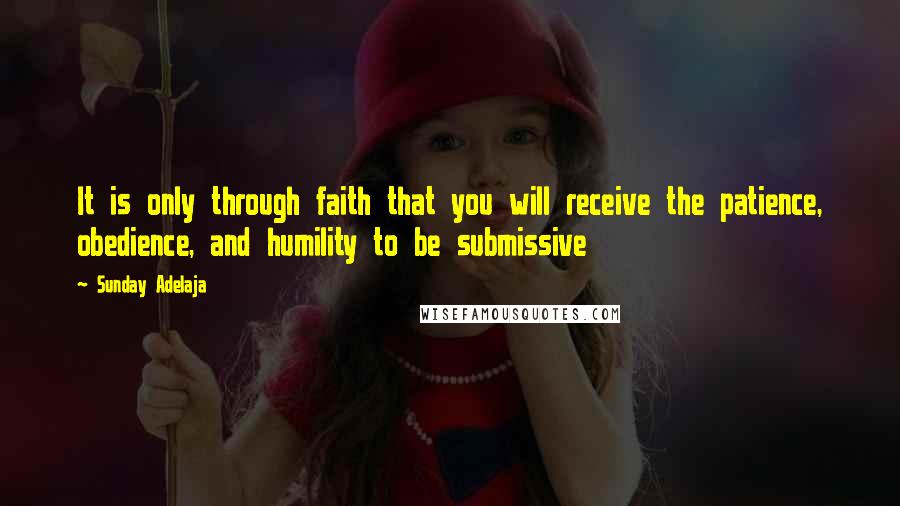 Sunday Adelaja Quotes: It is only through faith that you will receive the patience, obedience, and humility to be submissive