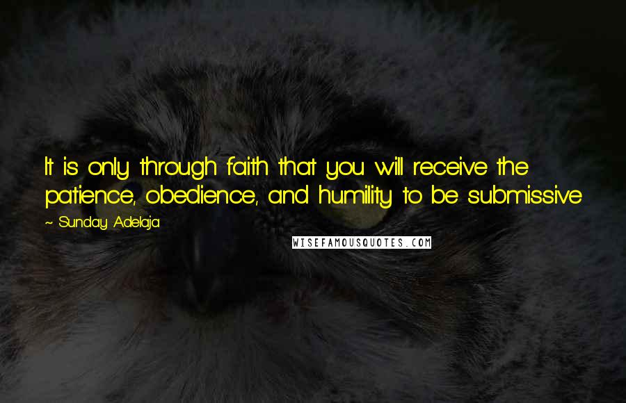 Sunday Adelaja Quotes: It is only through faith that you will receive the patience, obedience, and humility to be submissive