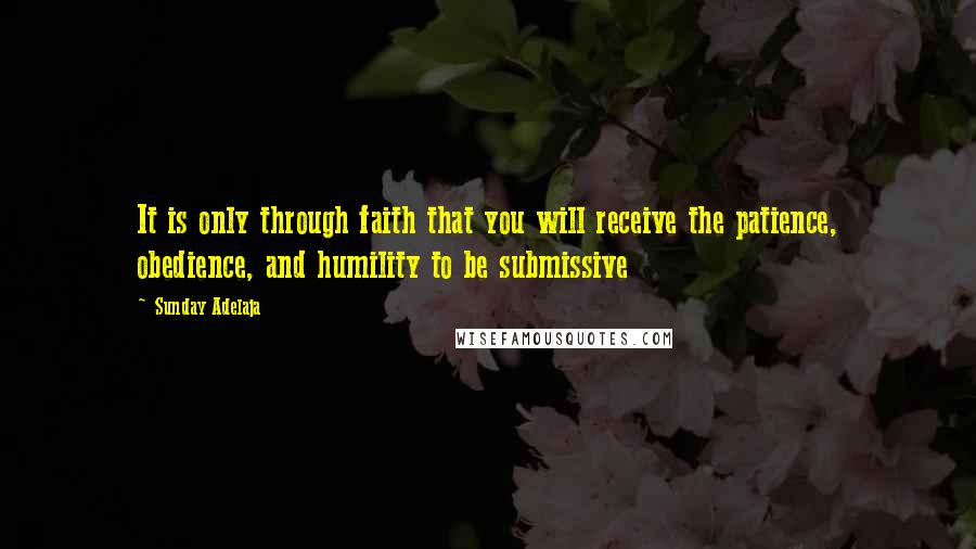 Sunday Adelaja Quotes: It is only through faith that you will receive the patience, obedience, and humility to be submissive