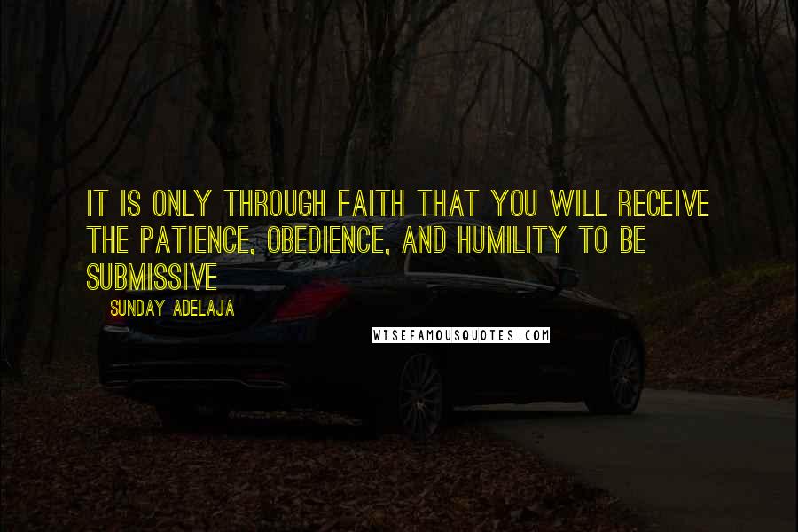 Sunday Adelaja Quotes: It is only through faith that you will receive the patience, obedience, and humility to be submissive