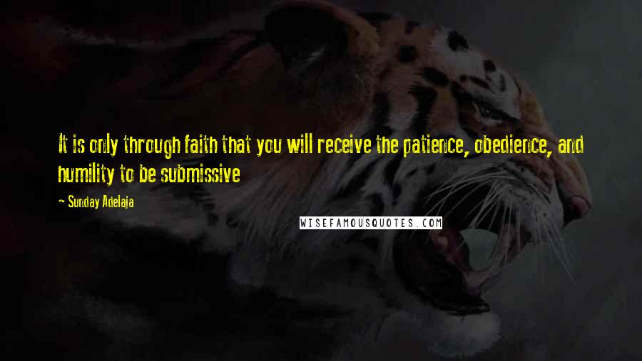 Sunday Adelaja Quotes: It is only through faith that you will receive the patience, obedience, and humility to be submissive