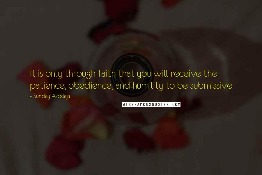 Sunday Adelaja Quotes: It is only through faith that you will receive the patience, obedience, and humility to be submissive