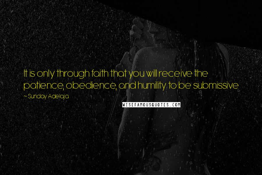 Sunday Adelaja Quotes: It is only through faith that you will receive the patience, obedience, and humility to be submissive