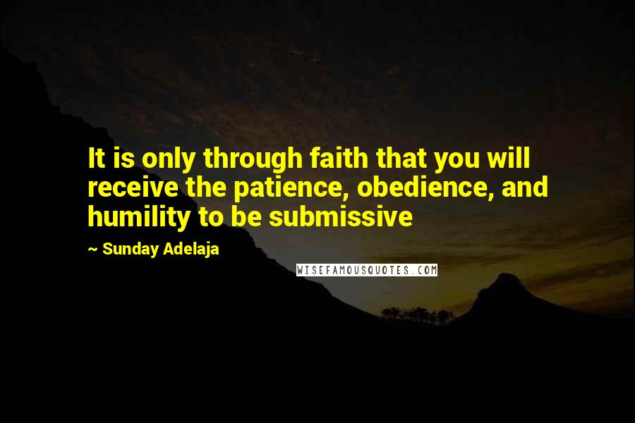 Sunday Adelaja Quotes: It is only through faith that you will receive the patience, obedience, and humility to be submissive