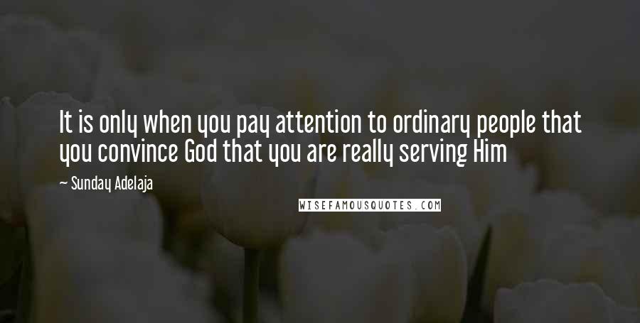Sunday Adelaja Quotes: It is only when you pay attention to ordinary people that you convince God that you are really serving Him