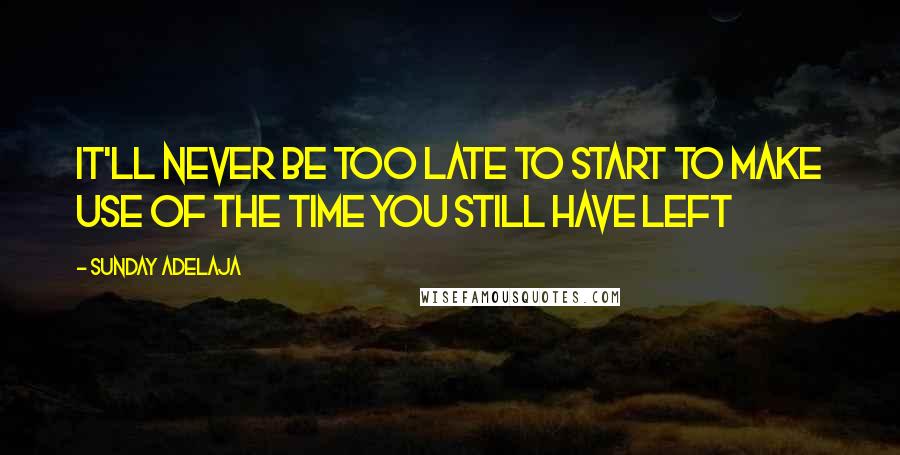 Sunday Adelaja Quotes: It'll never be too late to start to make use of the time you still have left