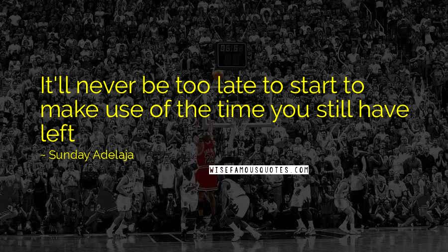 Sunday Adelaja Quotes: It'll never be too late to start to make use of the time you still have left