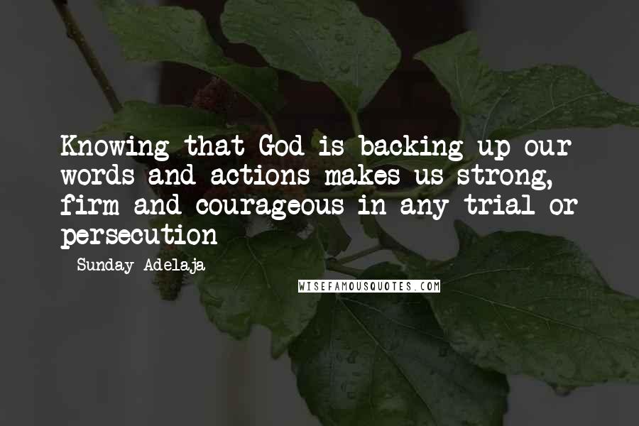 Sunday Adelaja Quotes: Knowing that God is backing up our words and actions makes us strong, firm and courageous in any trial or persecution