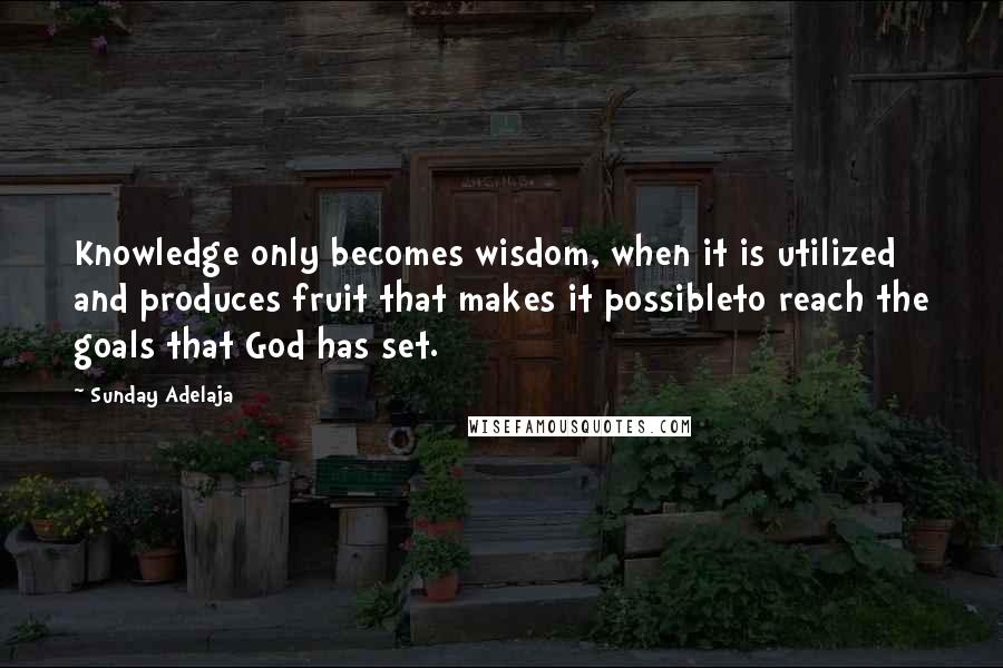 Sunday Adelaja Quotes: Knowledge only becomes wisdom, when it is utilized and produces fruit that makes it possibleto reach the goals that God has set.