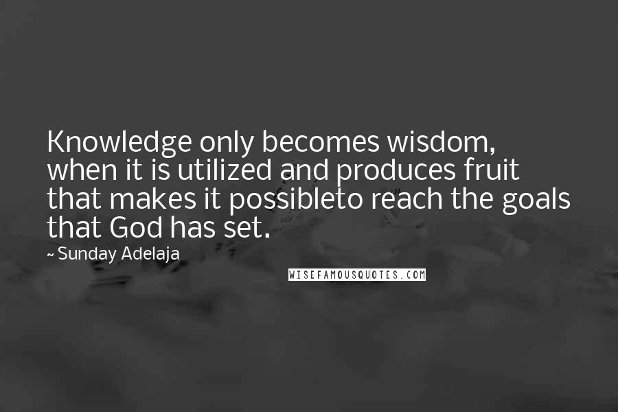 Sunday Adelaja Quotes: Knowledge only becomes wisdom, when it is utilized and produces fruit that makes it possibleto reach the goals that God has set.