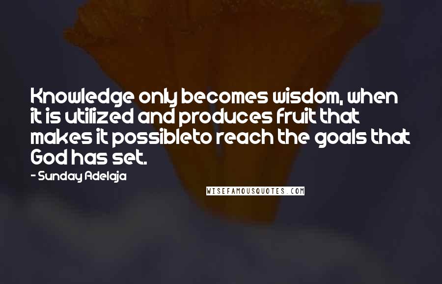 Sunday Adelaja Quotes: Knowledge only becomes wisdom, when it is utilized and produces fruit that makes it possibleto reach the goals that God has set.