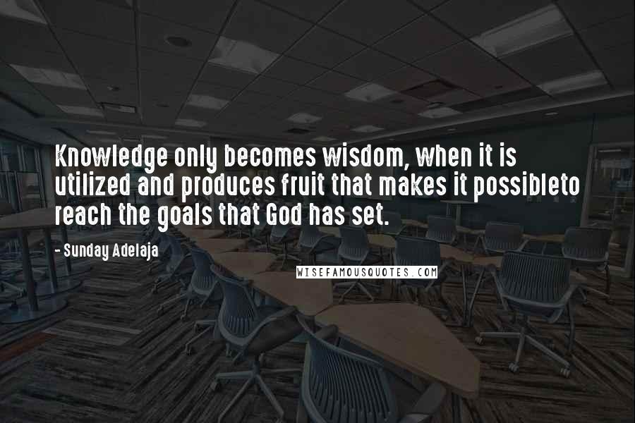 Sunday Adelaja Quotes: Knowledge only becomes wisdom, when it is utilized and produces fruit that makes it possibleto reach the goals that God has set.