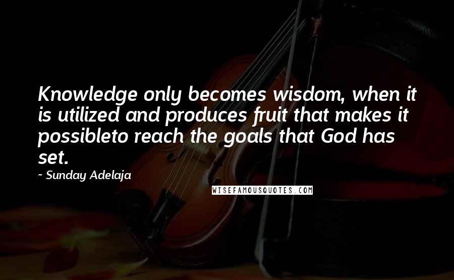 Sunday Adelaja Quotes: Knowledge only becomes wisdom, when it is utilized and produces fruit that makes it possibleto reach the goals that God has set.