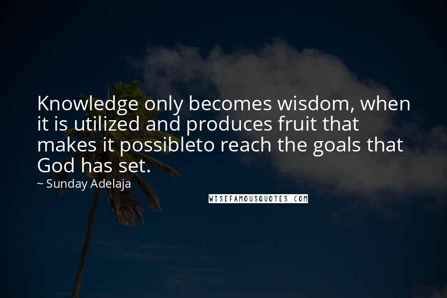 Sunday Adelaja Quotes: Knowledge only becomes wisdom, when it is utilized and produces fruit that makes it possibleto reach the goals that God has set.