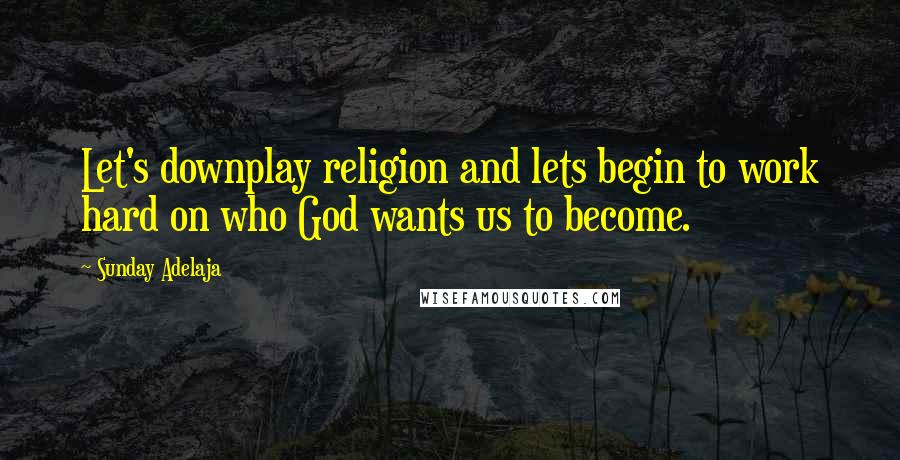 Sunday Adelaja Quotes: Let's downplay religion and lets begin to work hard on who God wants us to become.