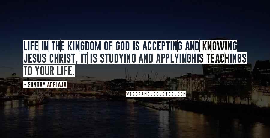 Sunday Adelaja Quotes: Life in the Kingdom of God is accepting and knowing Jesus Christ, it is studying and applyingHis teachings to your life.