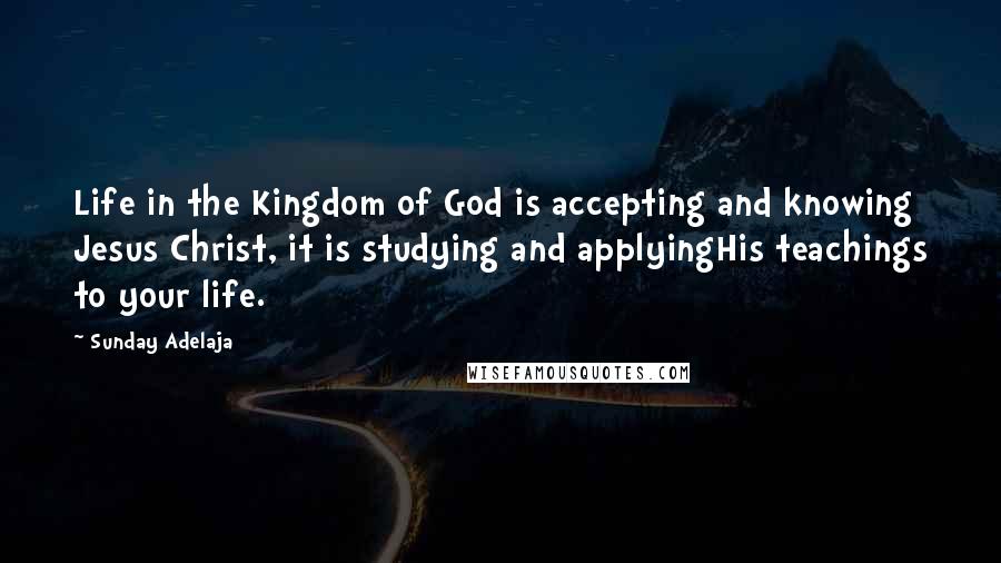 Sunday Adelaja Quotes: Life in the Kingdom of God is accepting and knowing Jesus Christ, it is studying and applyingHis teachings to your life.