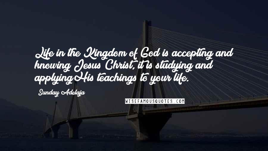 Sunday Adelaja Quotes: Life in the Kingdom of God is accepting and knowing Jesus Christ, it is studying and applyingHis teachings to your life.