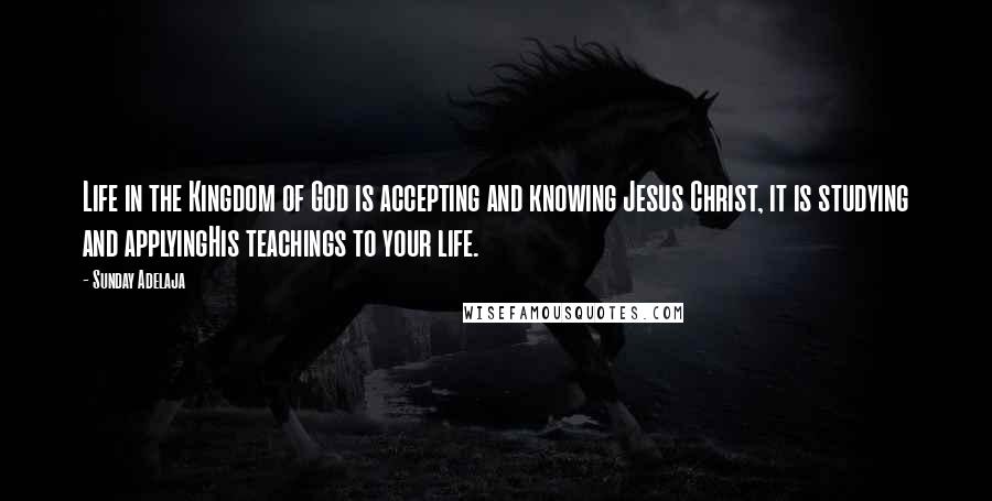 Sunday Adelaja Quotes: Life in the Kingdom of God is accepting and knowing Jesus Christ, it is studying and applyingHis teachings to your life.