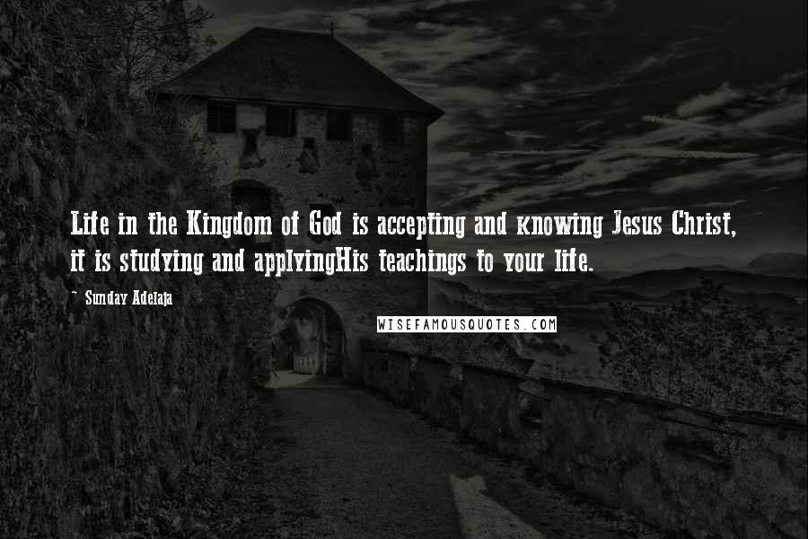 Sunday Adelaja Quotes: Life in the Kingdom of God is accepting and knowing Jesus Christ, it is studying and applyingHis teachings to your life.