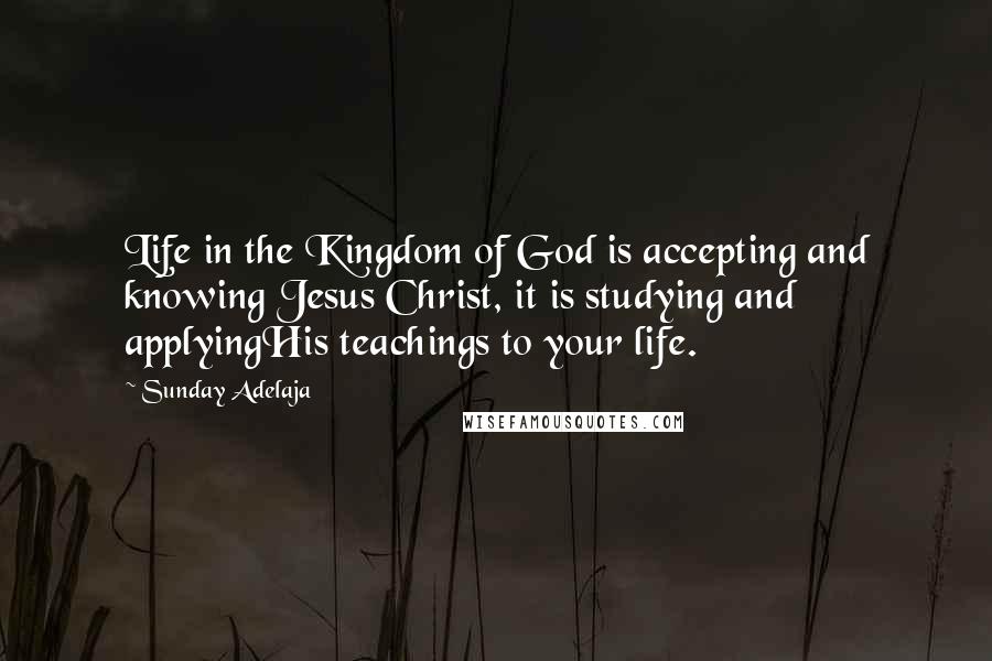 Sunday Adelaja Quotes: Life in the Kingdom of God is accepting and knowing Jesus Christ, it is studying and applyingHis teachings to your life.