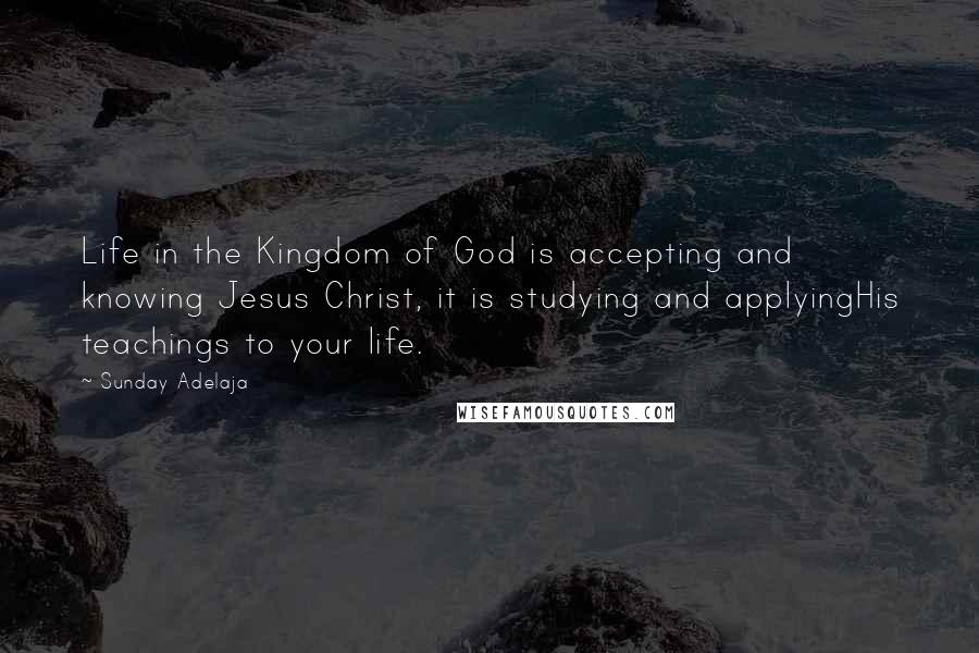 Sunday Adelaja Quotes: Life in the Kingdom of God is accepting and knowing Jesus Christ, it is studying and applyingHis teachings to your life.