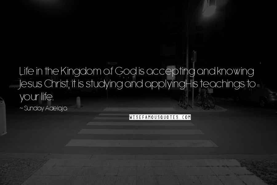 Sunday Adelaja Quotes: Life in the Kingdom of God is accepting and knowing Jesus Christ, it is studying and applyingHis teachings to your life.