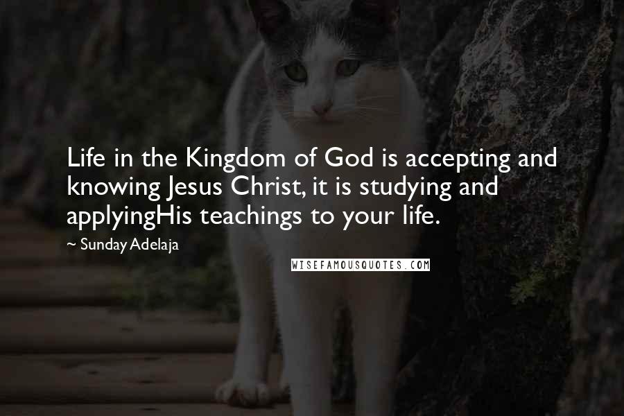 Sunday Adelaja Quotes: Life in the Kingdom of God is accepting and knowing Jesus Christ, it is studying and applyingHis teachings to your life.